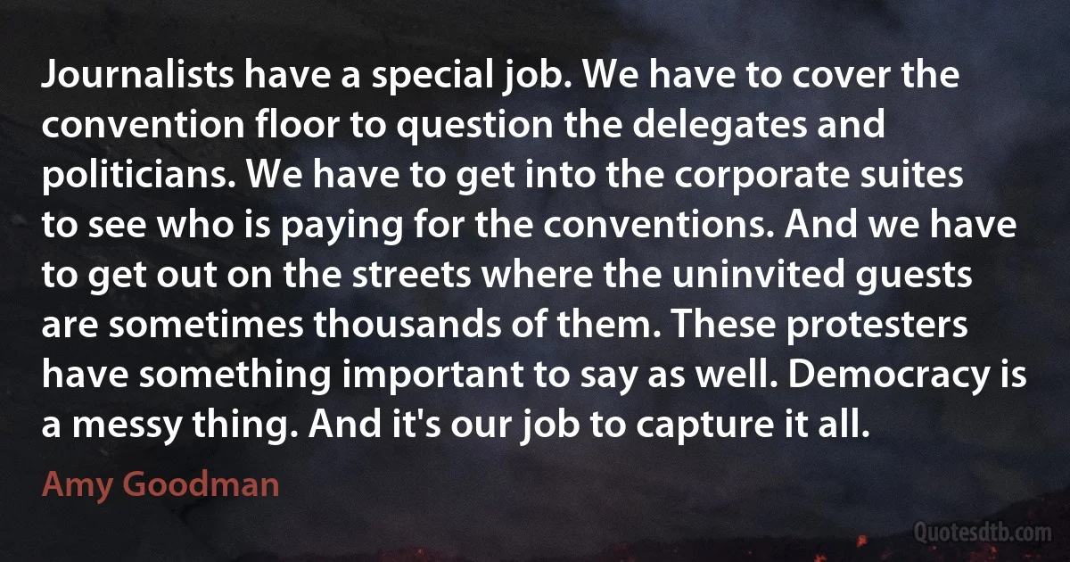 Journalists have a special job. We have to cover the convention floor to question the delegates and politicians. We have to get into the corporate suites to see who is paying for the conventions. And we have to get out on the streets where the uninvited guests are sometimes thousands of them. These protesters have something important to say as well. Democracy is a messy thing. And it's our job to capture it all. (Amy Goodman)