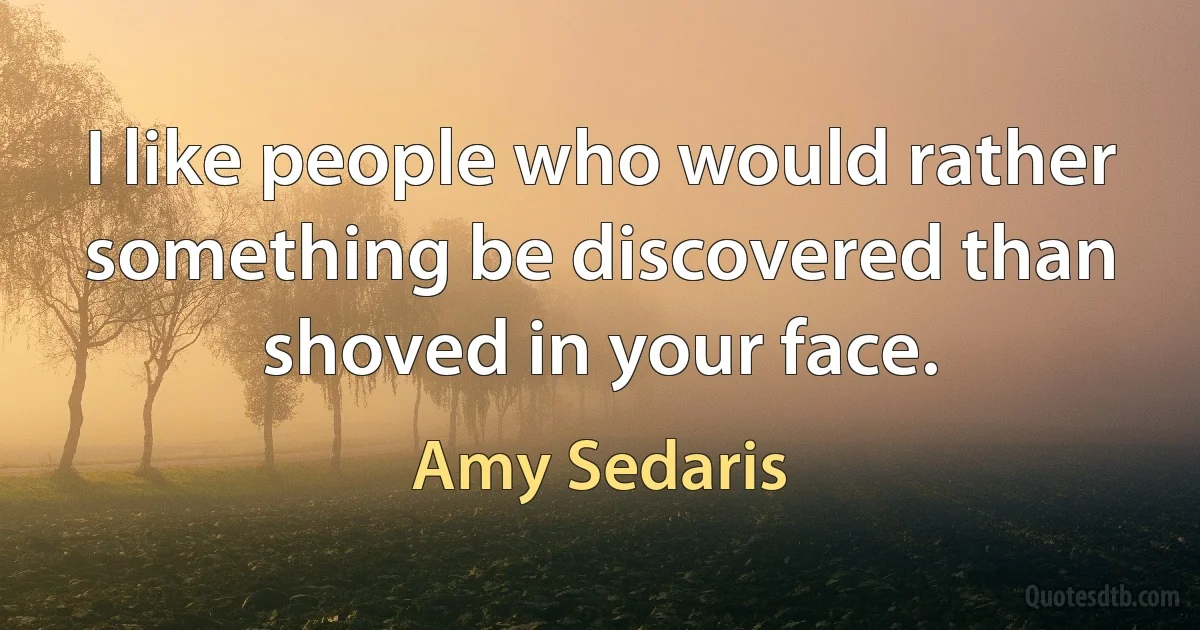 I like people who would rather something be discovered than shoved in your face. (Amy Sedaris)