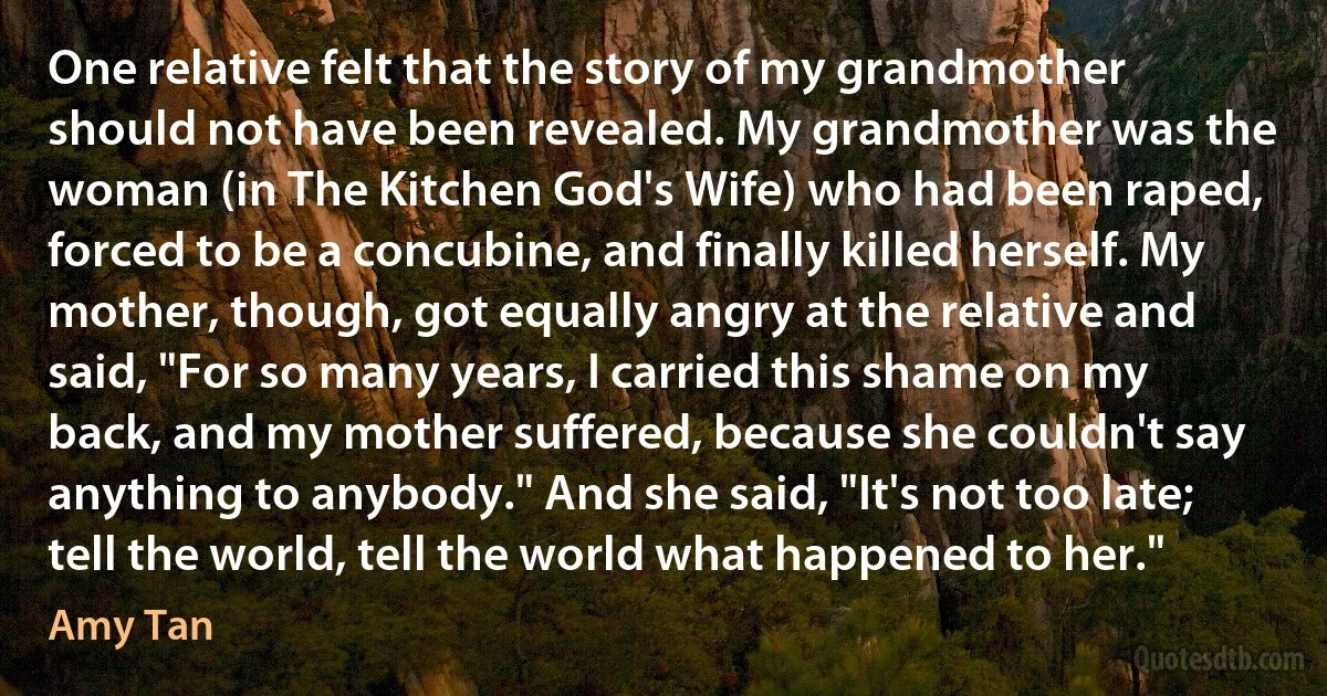 One relative felt that the story of my grandmother should not have been revealed. My grandmother was the woman (in The Kitchen God's Wife) who had been raped, forced to be a concubine, and finally killed herself. My mother, though, got equally angry at the relative and said, "For so many years, I carried this shame on my back, and my mother suffered, because she couldn't say anything to anybody." And she said, "It's not too late; tell the world, tell the world what happened to her." (Amy Tan)