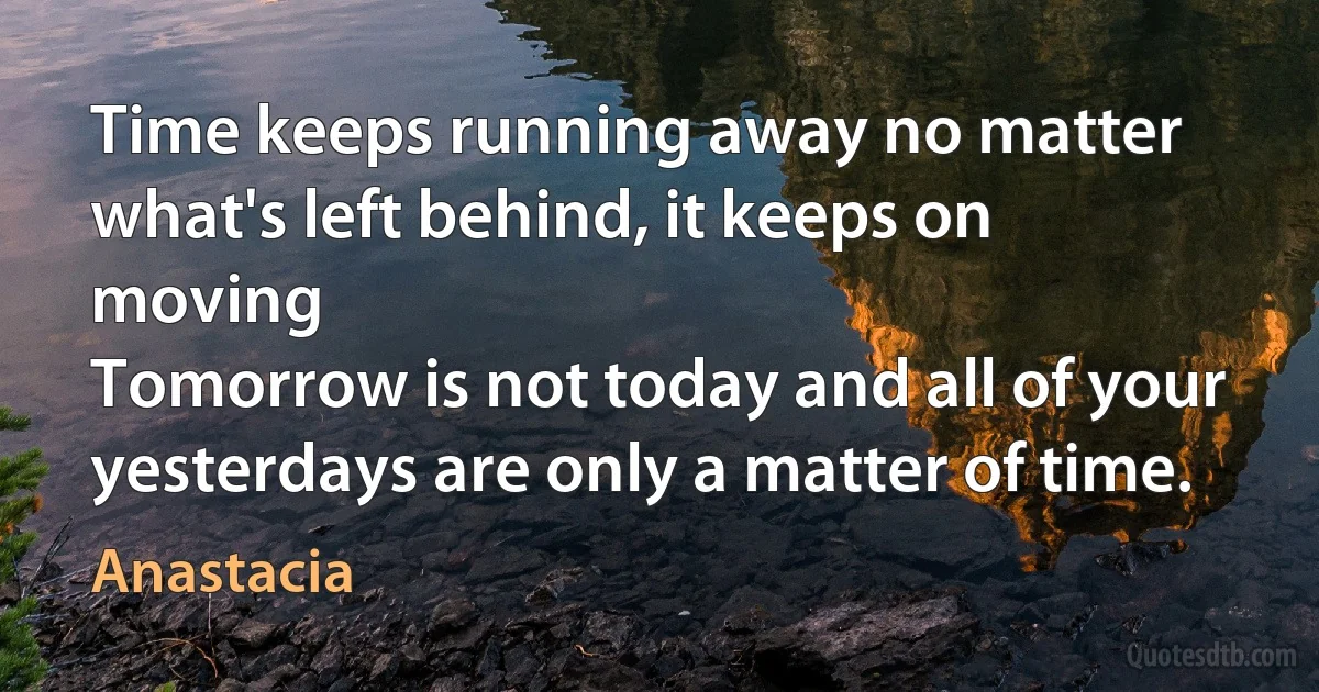 Time keeps running away no matter what's left behind, it keeps on moving
Tomorrow is not today and all of your yesterdays are only a matter of time. (Anastacia)