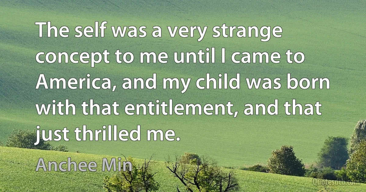 The self was a very strange concept to me until I came to America, and my child was born with that entitlement, and that just thrilled me. (Anchee Min)