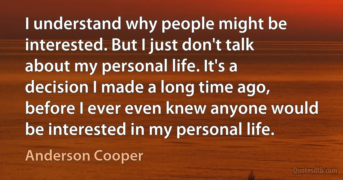 I understand why people might be interested. But I just don't talk about my personal life. It's a decision I made a long time ago, before I ever even knew anyone would be interested in my personal life. (Anderson Cooper)