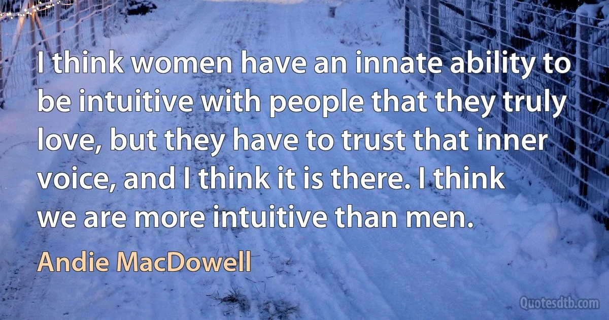 I think women have an innate ability to be intuitive with people that they truly love, but they have to trust that inner voice, and I think it is there. I think we are more intuitive than men. (Andie MacDowell)