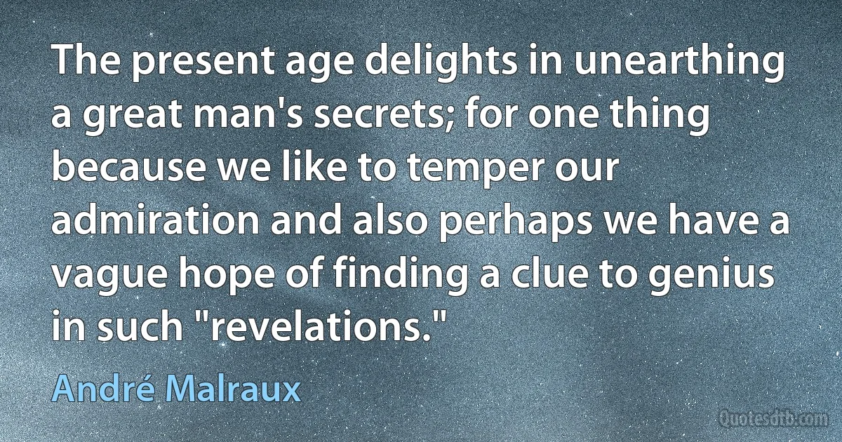 The present age delights in unearthing a great man's secrets; for one thing because we like to temper our admiration and also perhaps we have a vague hope of finding a clue to genius in such "revelations." (André Malraux)