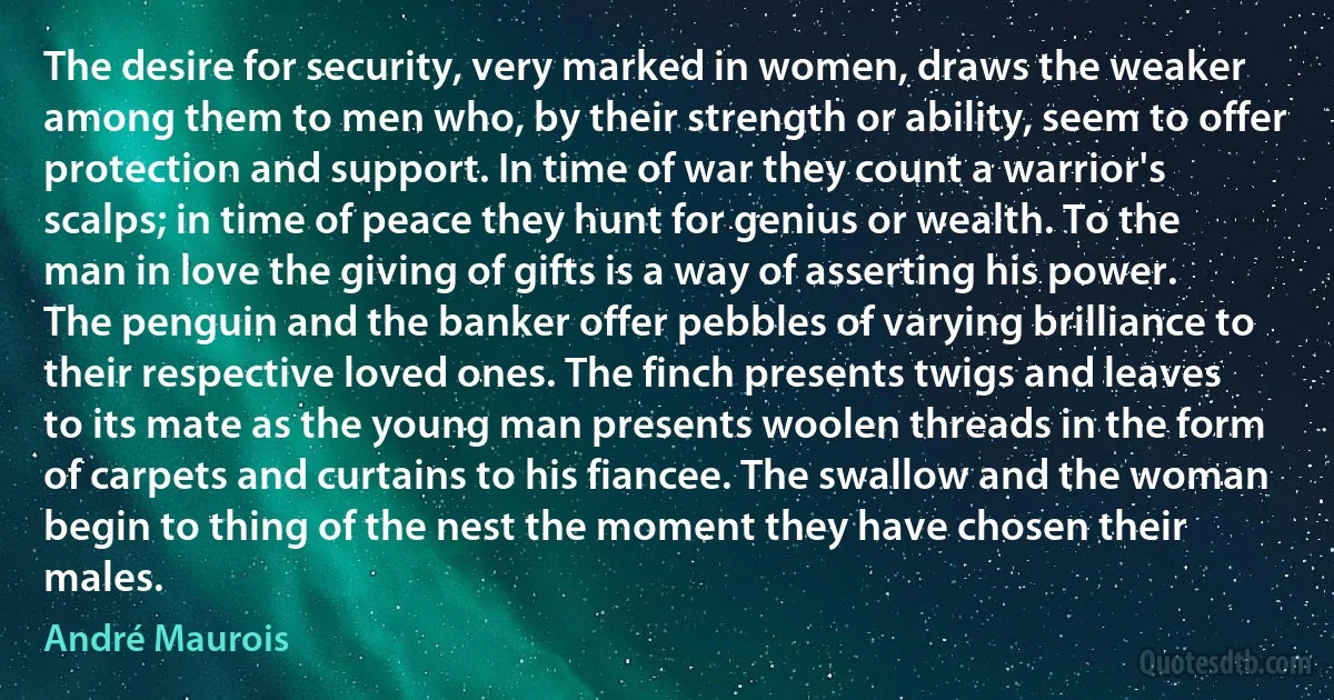 The desire for security, very marked in women, draws the weaker among them to men who, by their strength or ability, seem to offer protection and support. In time of war they count a warrior's scalps; in time of peace they hunt for genius or wealth. To the man in love the giving of gifts is a way of asserting his power. The penguin and the banker offer pebbles of varying brilliance to their respective loved ones. The finch presents twigs and leaves to its mate as the young man presents woolen threads in the form of carpets and curtains to his fiancee. The swallow and the woman begin to thing of the nest the moment they have chosen their males. (André Maurois)