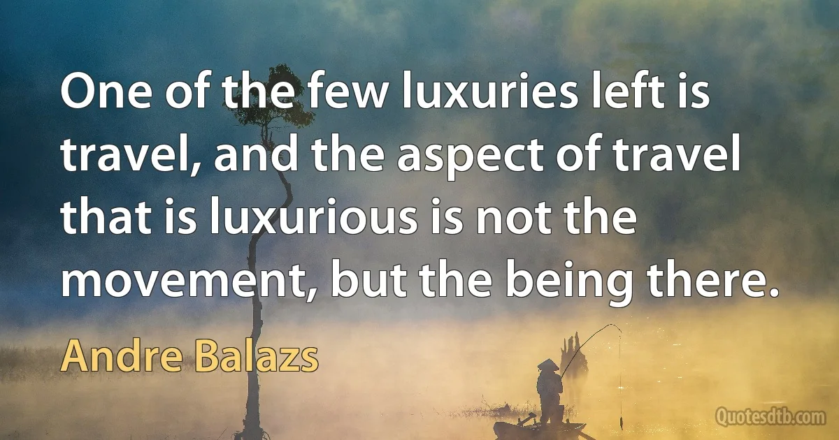 One of the few luxuries left is travel, and the aspect of travel that is luxurious is not the movement, but the being there. (Andre Balazs)