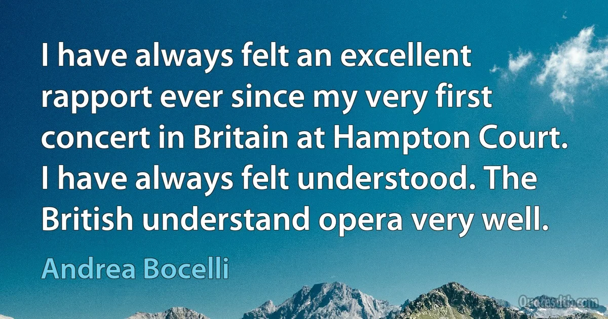 I have always felt an excellent rapport ever since my very first concert in Britain at Hampton Court. I have always felt understood. The British understand opera very well. (Andrea Bocelli)