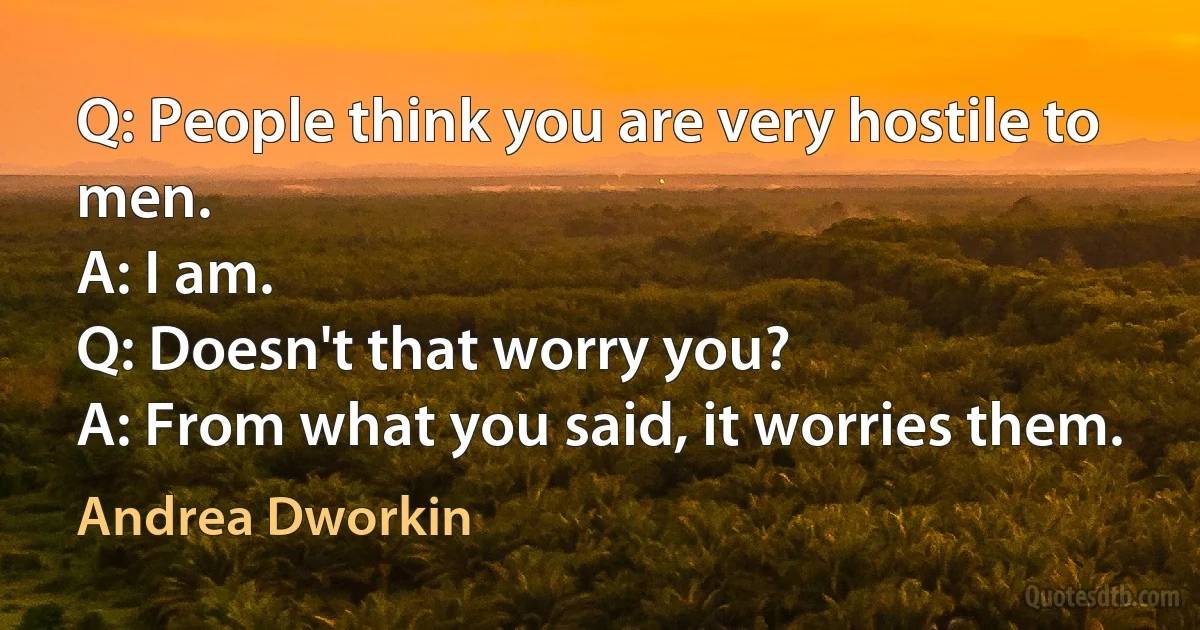 Q: People think you are very hostile to men.
A: I am.
Q: Doesn't that worry you?
A: From what you said, it worries them. (Andrea Dworkin)