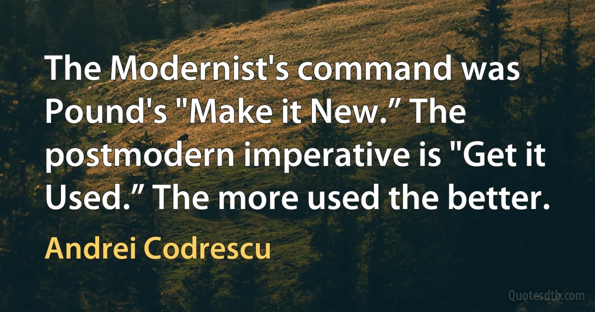 The Modernist's command was Pound's "Make it New.” The postmodern imperative is "Get it Used.” The more used the better. (Andrei Codrescu)