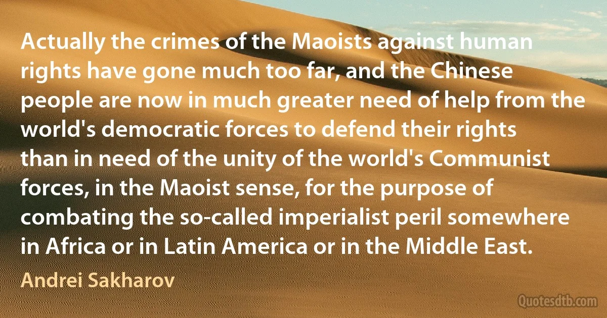 Actually the crimes of the Maoists against human rights have gone much too far, and the Chinese people are now in much greater need of help from the world's democratic forces to defend their rights than in need of the unity of the world's Communist forces, in the Maoist sense, for the purpose of combating the so-called imperialist peril somewhere in Africa or in Latin America or in the Middle East. (Andrei Sakharov)