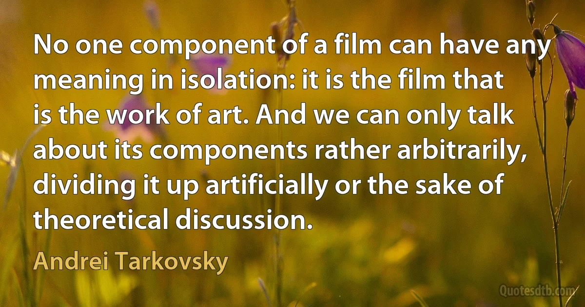 No one component of a film can have any meaning in isolation: it is the film that is the work of art. And we can only talk about its components rather arbitrarily, dividing it up artificially or the sake of theoretical discussion. (Andrei Tarkovsky)