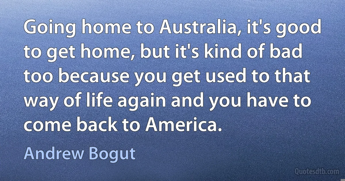 Going home to Australia, it's good to get home, but it's kind of bad too because you get used to that way of life again and you have to come back to America. (Andrew Bogut)