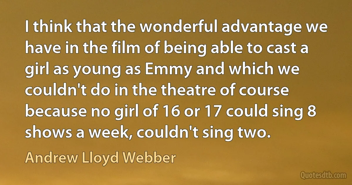 I think that the wonderful advantage we have in the film of being able to cast a girl as young as Emmy and which we couldn't do in the theatre of course because no girl of 16 or 17 could sing 8 shows a week, couldn't sing two. (Andrew Lloyd Webber)