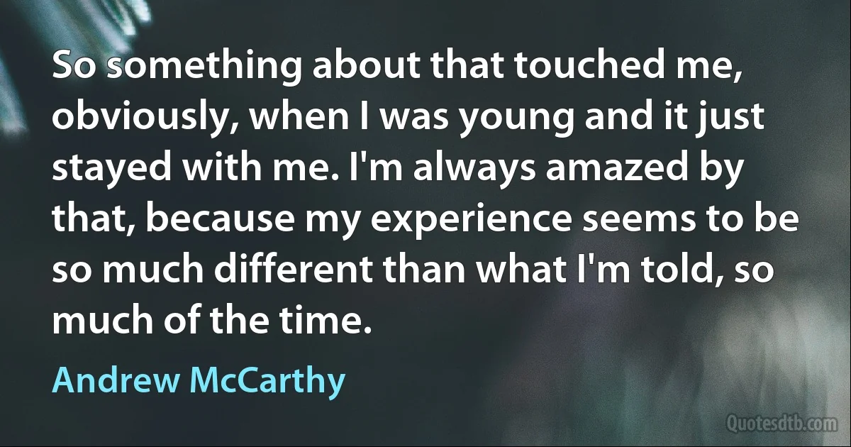 So something about that touched me, obviously, when I was young and it just stayed with me. I'm always amazed by that, because my experience seems to be so much different than what I'm told, so much of the time. (Andrew McCarthy)