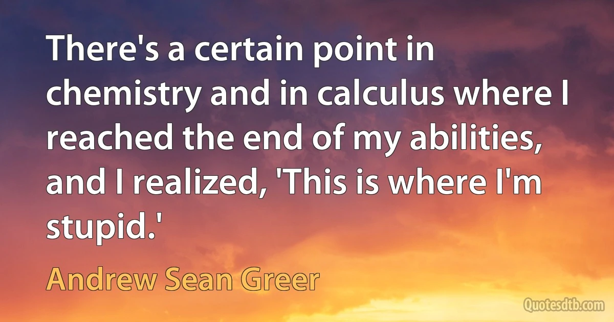 There's a certain point in chemistry and in calculus where I reached the end of my abilities, and I realized, 'This is where I'm stupid.' (Andrew Sean Greer)