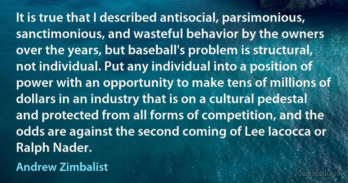 It is true that I described antisocial, parsimonious, sanctimonious, and wasteful behavior by the owners over the years, but baseball's problem is structural, not individual. Put any individual into a position of power with an opportunity to make tens of millions of dollars in an industry that is on a cultural pedestal and protected from all forms of competition, and the odds are against the second coming of Lee Iacocca or Ralph Nader. (Andrew Zimbalist)