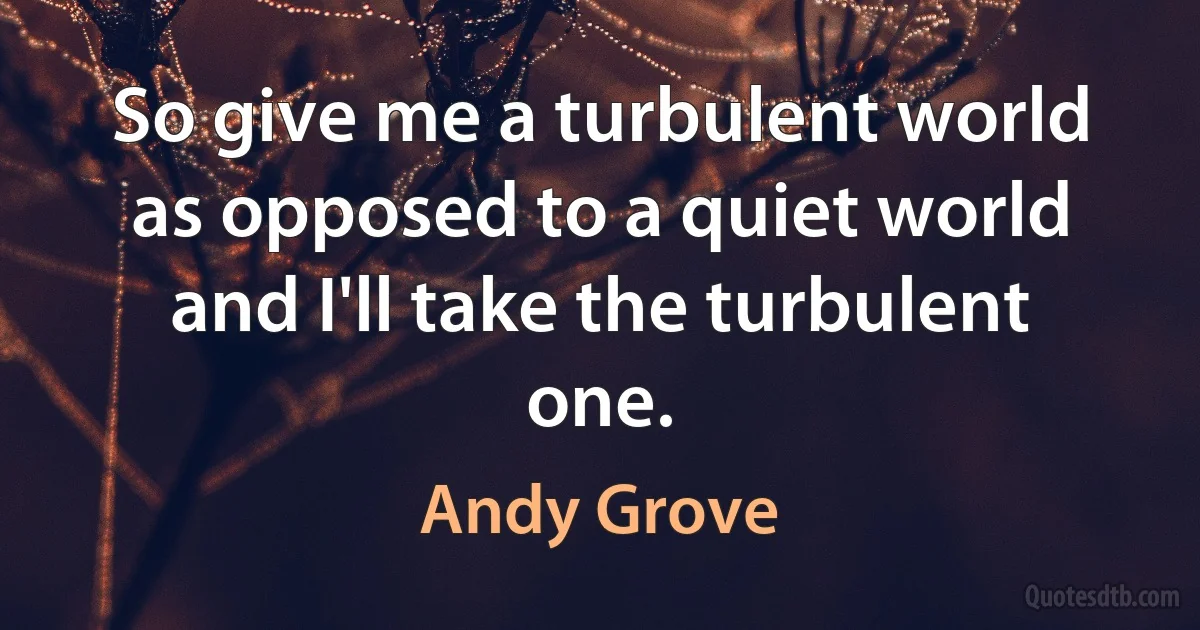 So give me a turbulent world as opposed to a quiet world and I'll take the turbulent one. (Andy Grove)