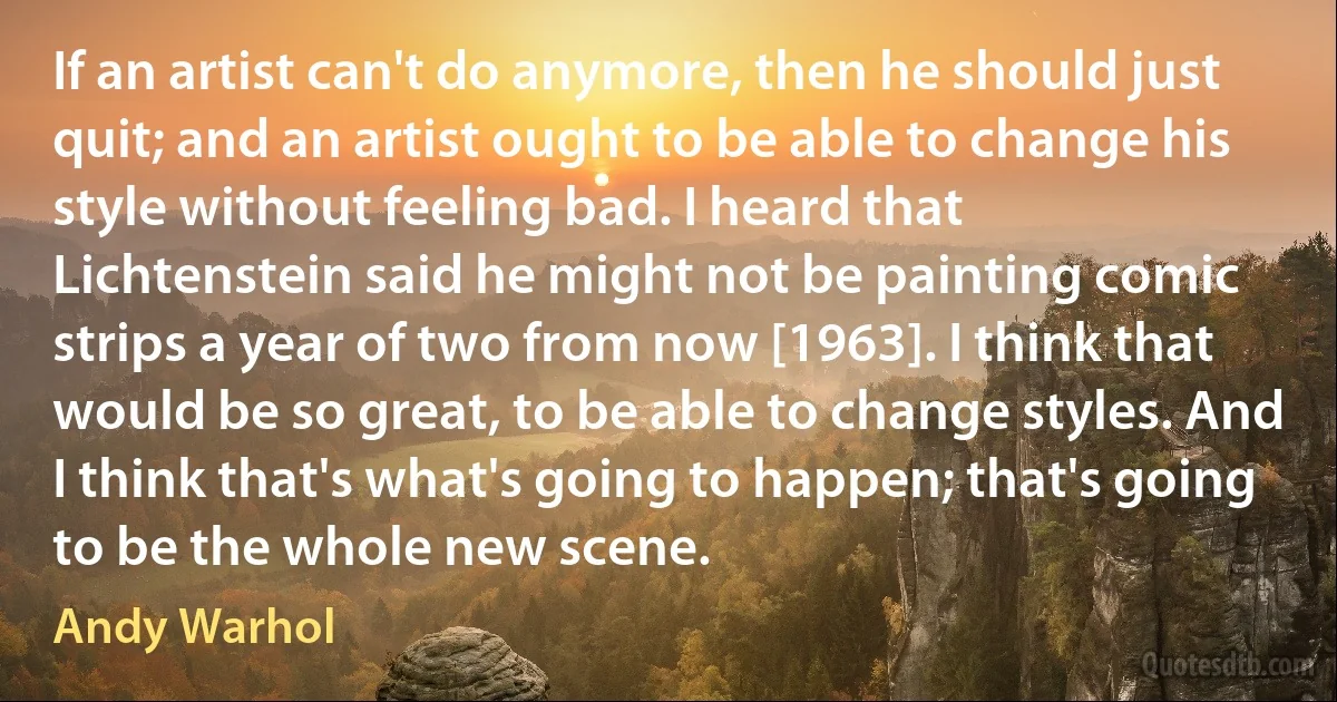 If an artist can't do anymore, then he should just quit; and an artist ought to be able to change his style without feeling bad. I heard that Lichtenstein said he might not be painting comic strips a year of two from now [1963]. I think that would be so great, to be able to change styles. And I think that's what's going to happen; that's going to be the whole new scene. (Andy Warhol)