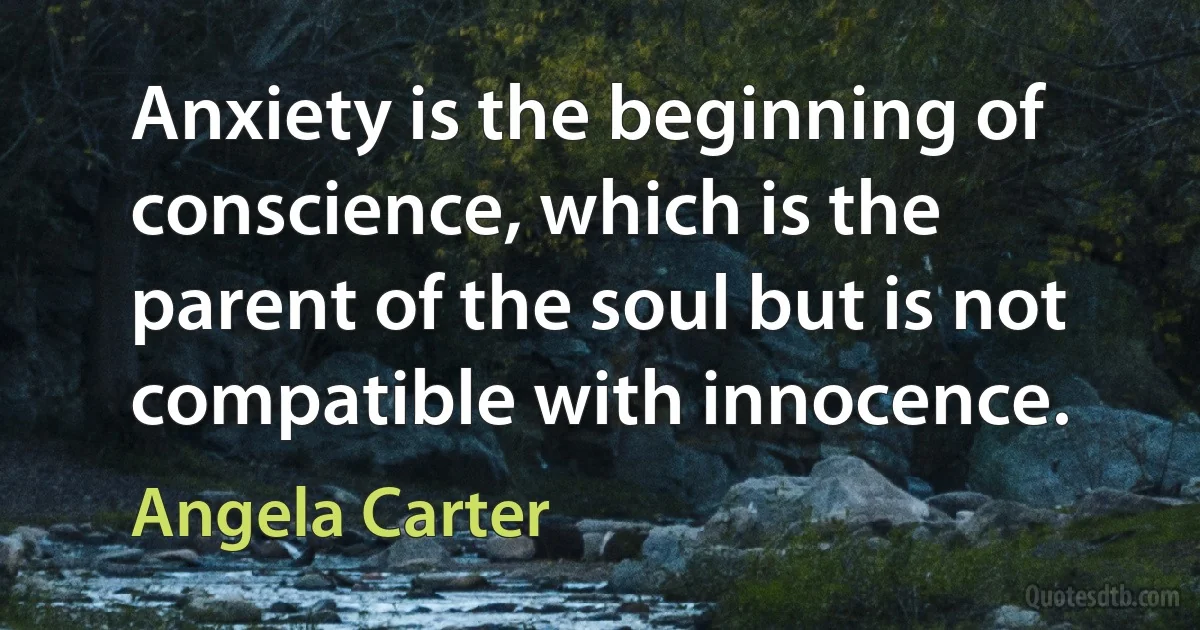 Anxiety is the beginning of conscience, which is the parent of the soul but is not compatible with innocence. (Angela Carter)