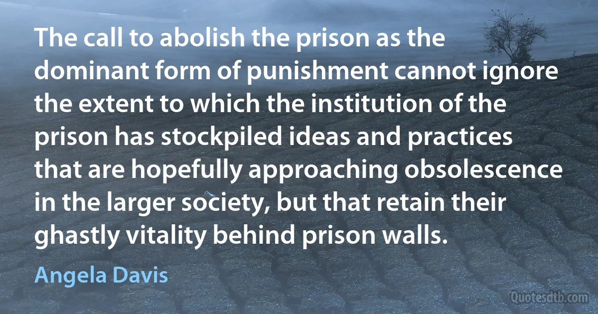 The call to abolish the prison as the dominant form of punishment cannot ignore the extent to which the institution of the prison has stockpiled ideas and practices that are hopefully approaching obsolescence in the larger society, but that retain their ghastly vitality behind prison walls. (Angela Davis)