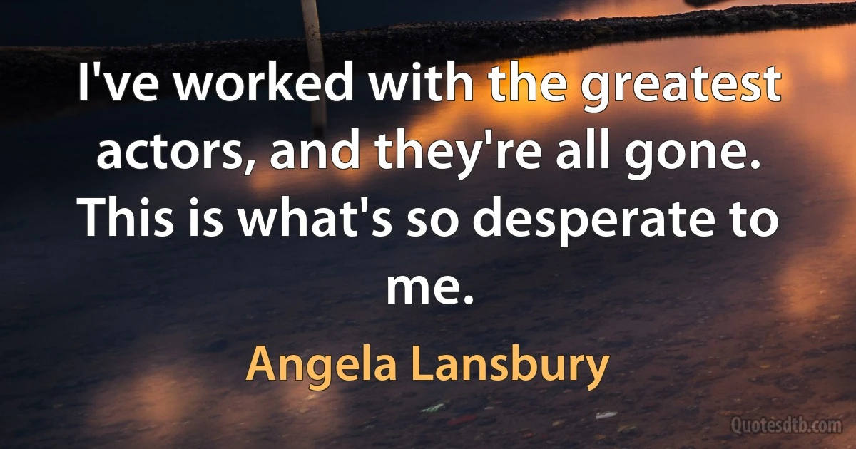 I've worked with the greatest actors, and they're all gone. This is what's so desperate to me. (Angela Lansbury)