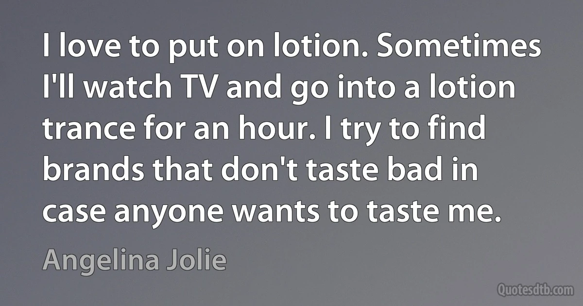 I love to put on lotion. Sometimes I'll watch TV and go into a lotion trance for an hour. I try to find brands that don't taste bad in case anyone wants to taste me. (Angelina Jolie)