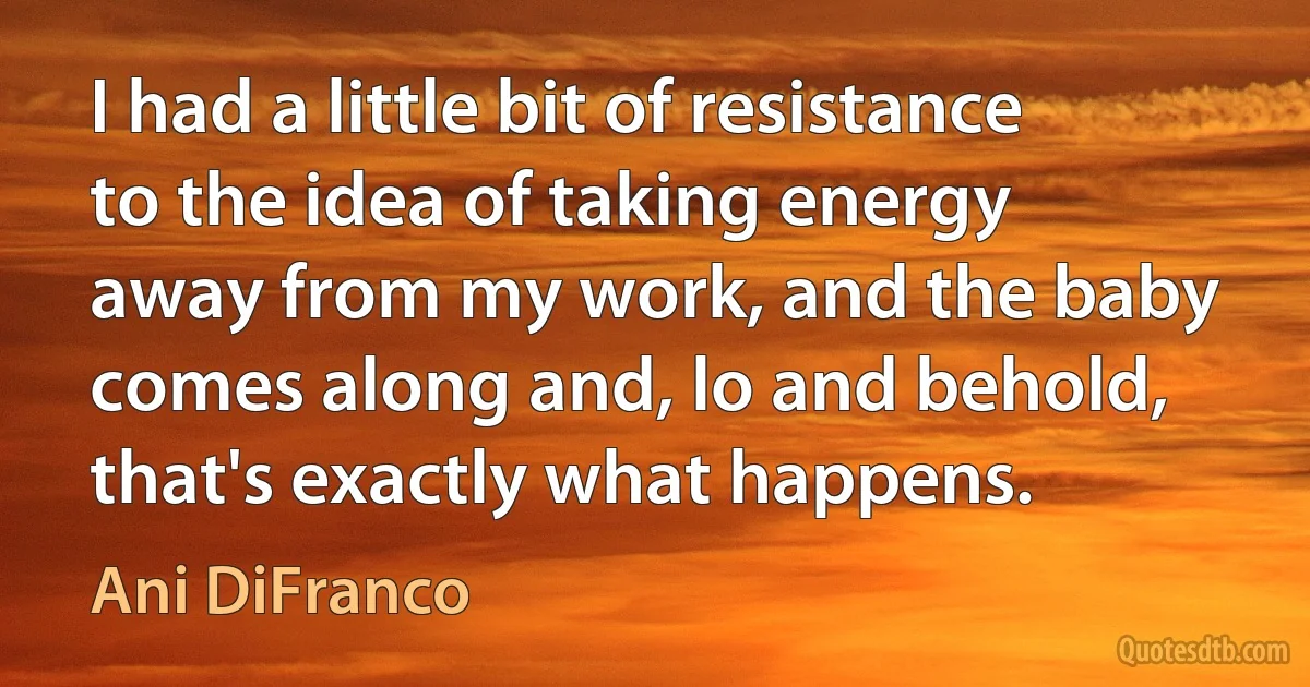 I had a little bit of resistance to the idea of taking energy away from my work, and the baby comes along and, lo and behold, that's exactly what happens. (Ani DiFranco)