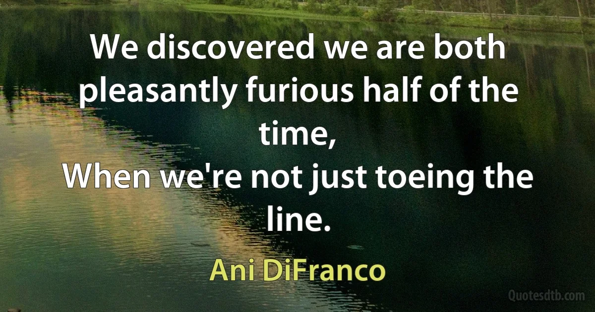 We discovered we are both pleasantly furious half of the time,
When we're not just toeing the line. (Ani DiFranco)