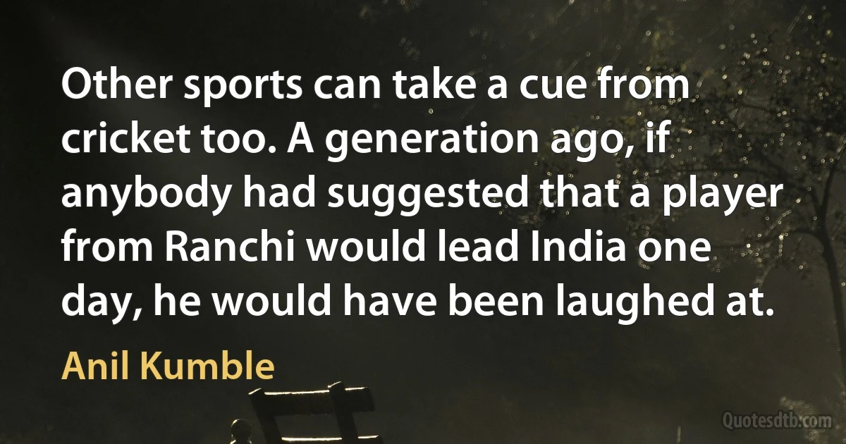 Other sports can take a cue from cricket too. A generation ago, if anybody had suggested that a player from Ranchi would lead India one day, he would have been laughed at. (Anil Kumble)