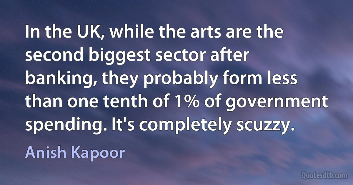 In the UK, while the arts are the second biggest sector after banking, they probably form less than one tenth of 1% of government spending. It's completely scuzzy. (Anish Kapoor)