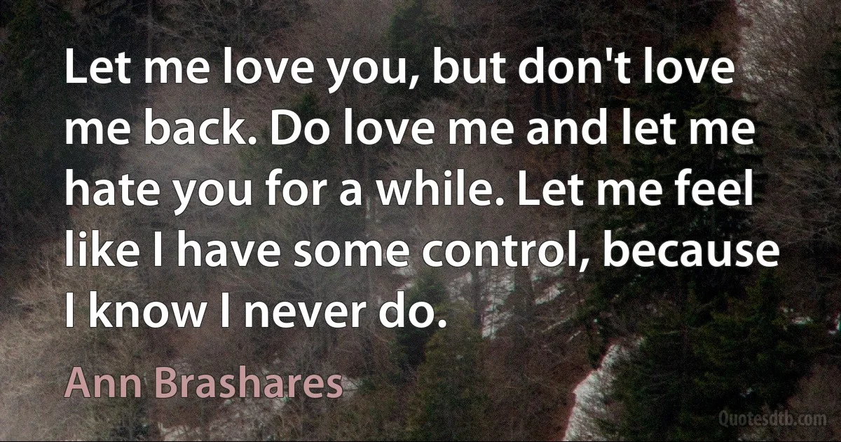 Let me love you, but don't love me back. Do love me and let me hate you for a while. Let me feel like I have some control, because I know I never do. (Ann Brashares)