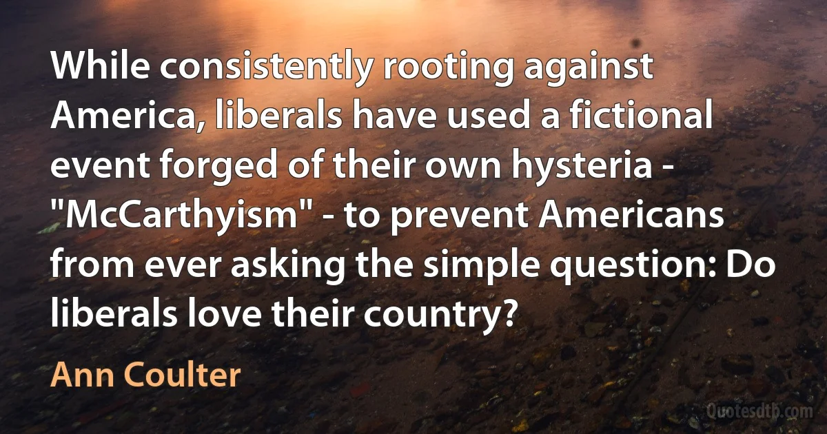 While consistently rooting against America, liberals have used a fictional event forged of their own hysteria - "McCarthyism" - to prevent Americans from ever asking the simple question: Do liberals love their country? (Ann Coulter)