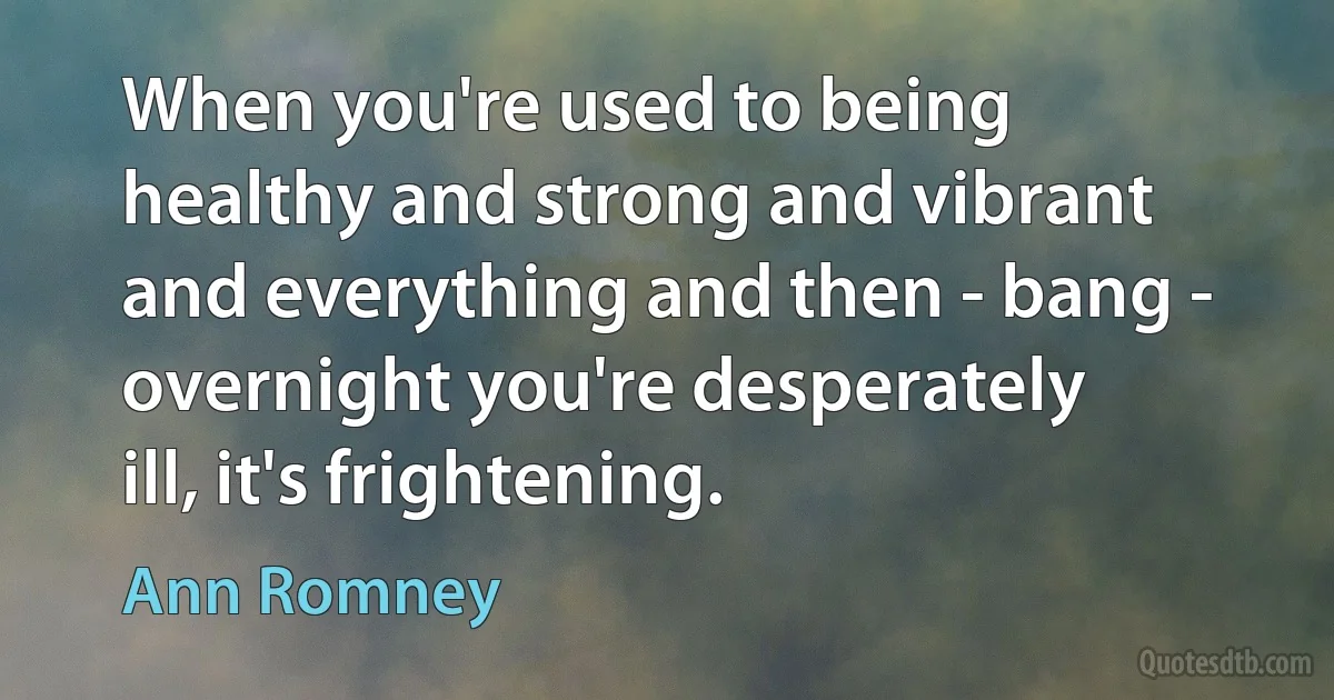 When you're used to being healthy and strong and vibrant and everything and then - bang - overnight you're desperately ill, it's frightening. (Ann Romney)