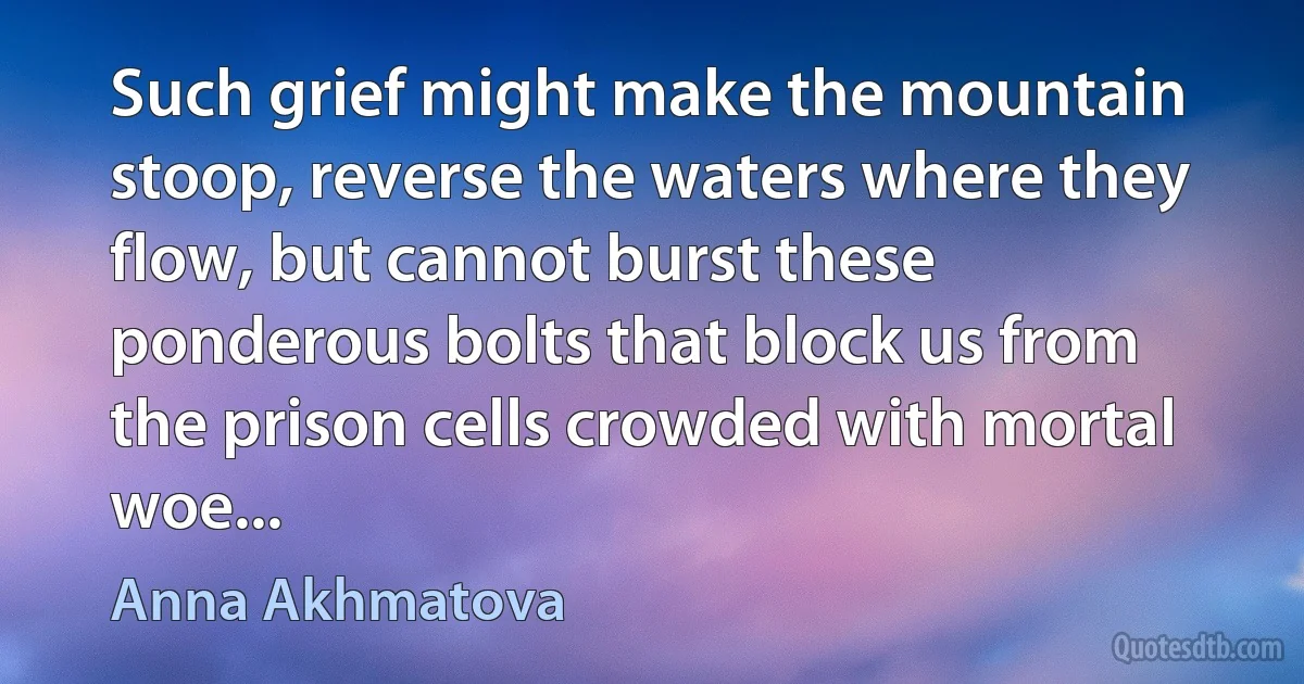 Such grief might make the mountain stoop, reverse the waters where they flow, but cannot burst these ponderous bolts that block us from the prison cells crowded with mortal woe... (Anna Akhmatova)