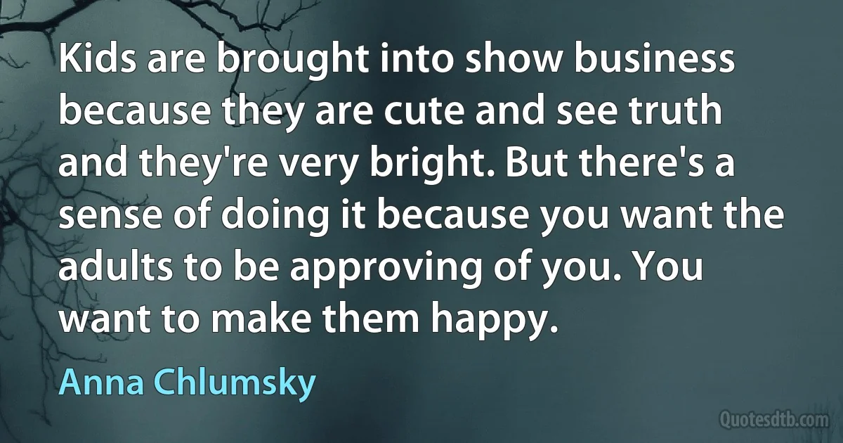 Kids are brought into show business because they are cute and see truth and they're very bright. But there's a sense of doing it because you want the adults to be approving of you. You want to make them happy. (Anna Chlumsky)