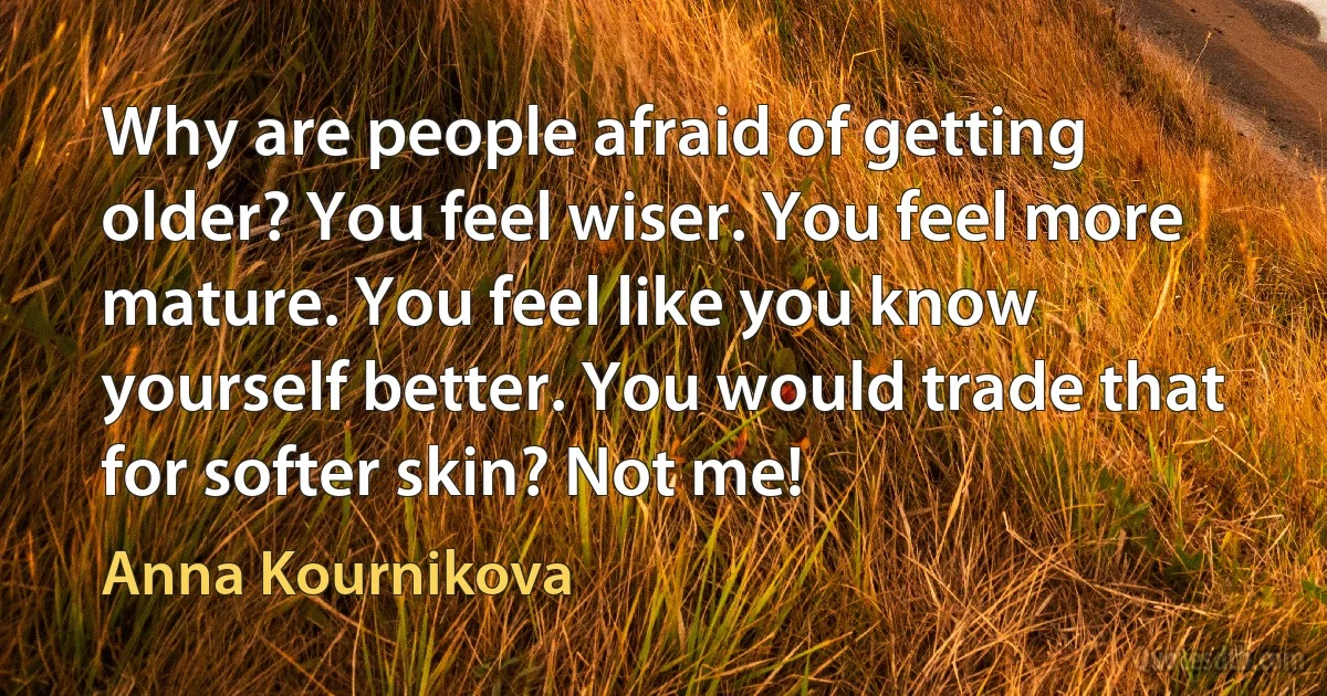 Why are people afraid of getting older? You feel wiser. You feel more mature. You feel like you know yourself better. You would trade that for softer skin? Not me! (Anna Kournikova)