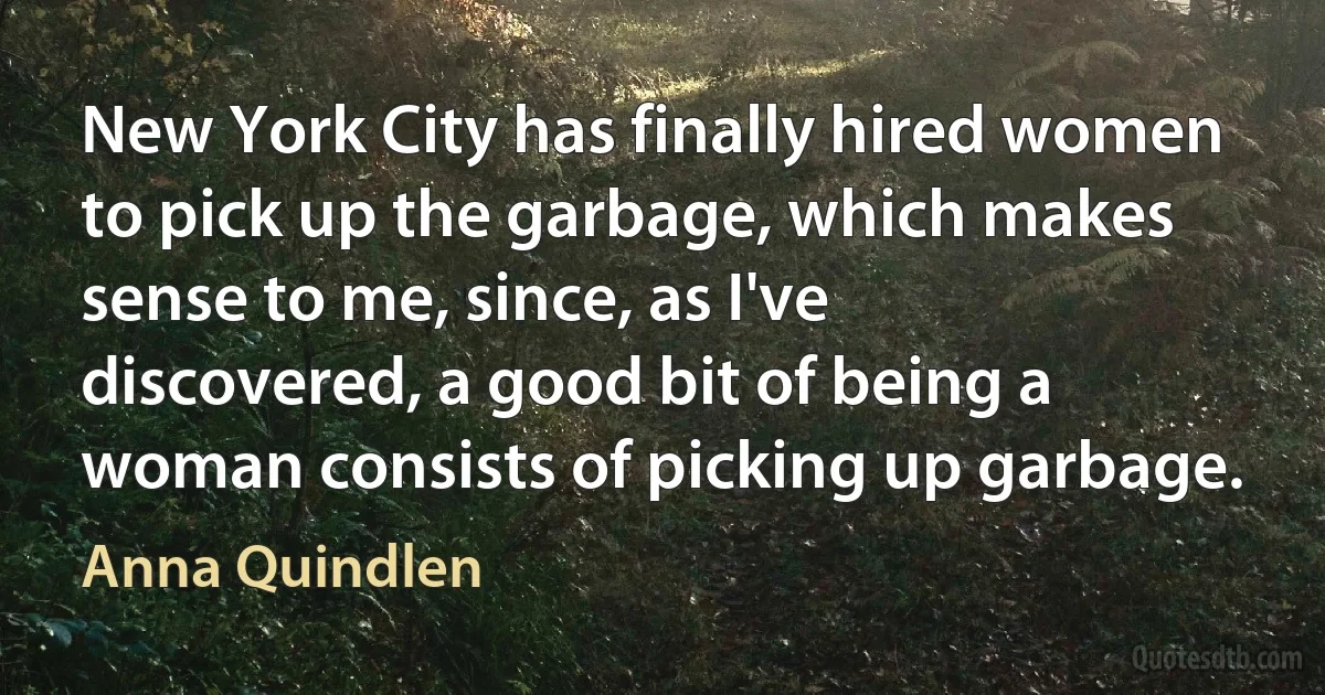 New York City has finally hired women to pick up the garbage, which makes sense to me, since, as I've discovered, a good bit of being a woman consists of picking up garbage. (Anna Quindlen)