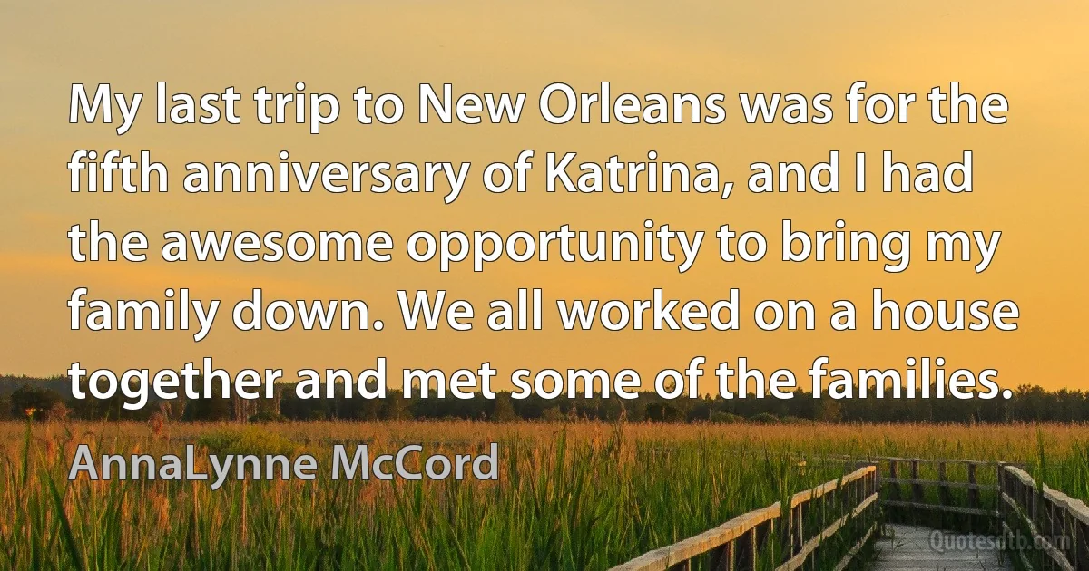 My last trip to New Orleans was for the fifth anniversary of Katrina, and I had the awesome opportunity to bring my family down. We all worked on a house together and met some of the families. (AnnaLynne McCord)