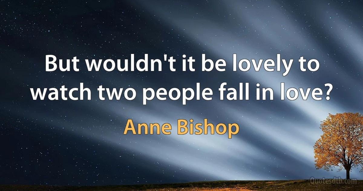 But wouldn't it be lovely to watch two people fall in love? (Anne Bishop)