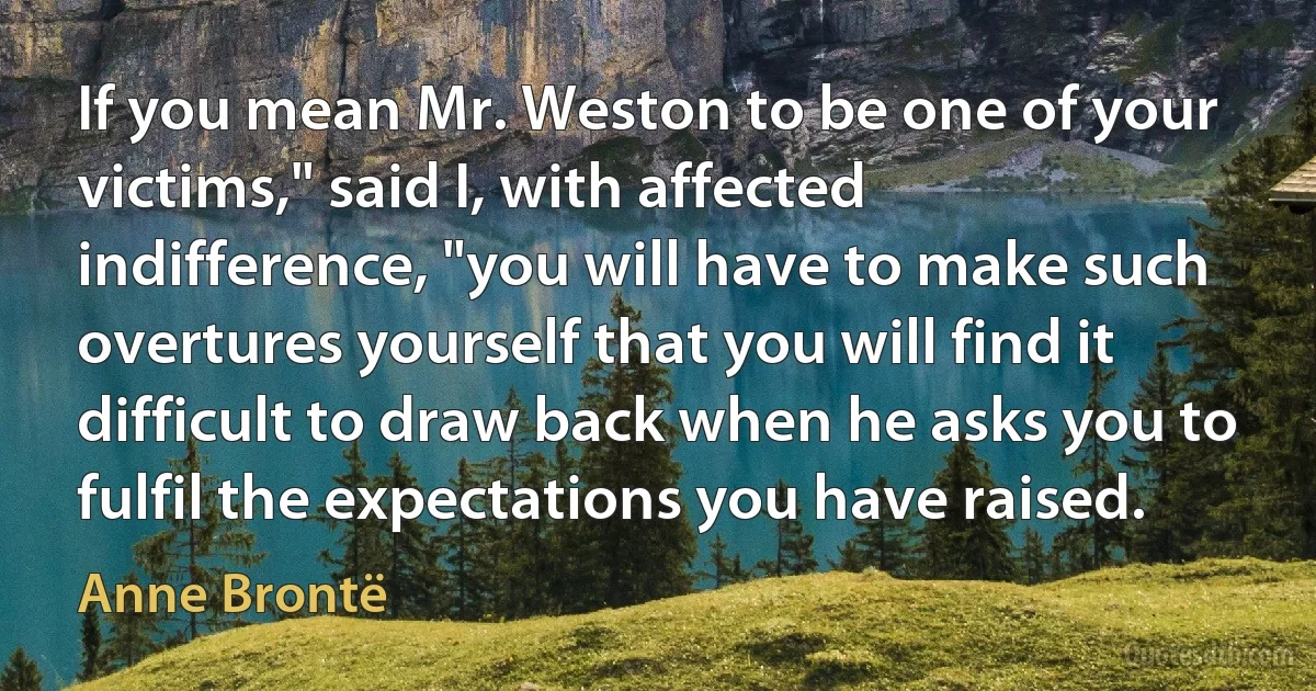 If you mean Mr. Weston to be one of your victims," said I, with affected indifference, "you will have to make such overtures yourself that you will find it difficult to draw back when he asks you to fulfil the expectations you have raised. (Anne Brontë)