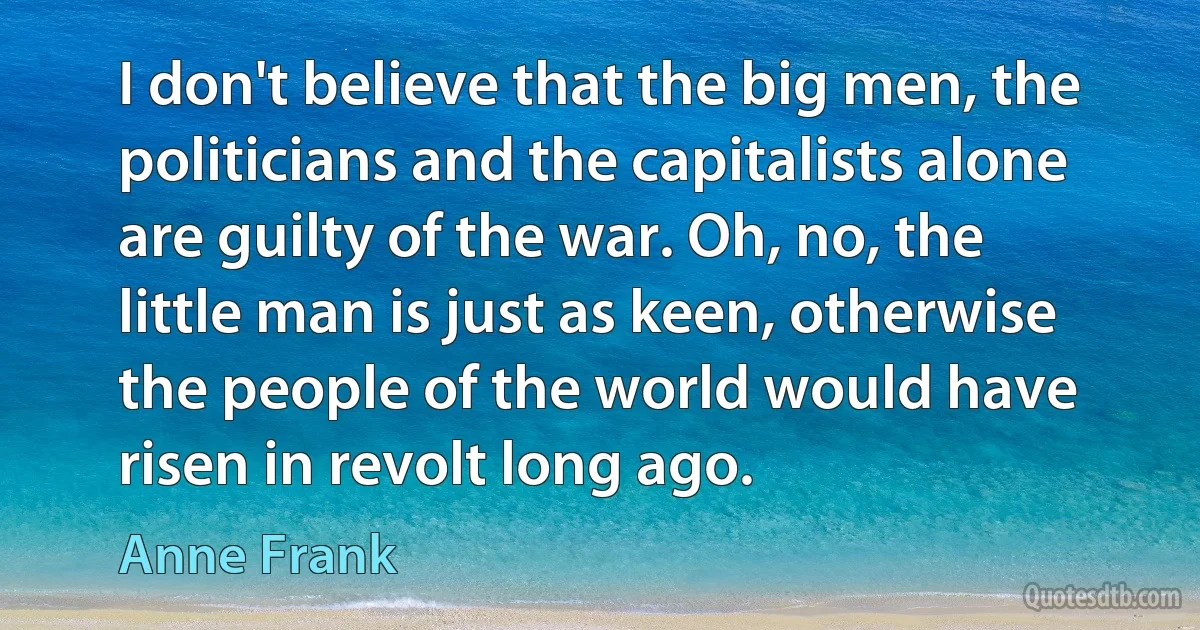 I don't believe that the big men, the politicians and the capitalists alone are guilty of the war. Oh, no, the little man is just as keen, otherwise the people of the world would have risen in revolt long ago. (Anne Frank)