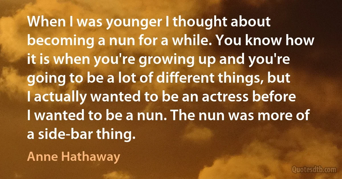 When I was younger I thought about becoming a nun for a while. You know how it is when you're growing up and you're going to be a lot of different things, but I actually wanted to be an actress before I wanted to be a nun. The nun was more of a side-bar thing. (Anne Hathaway)