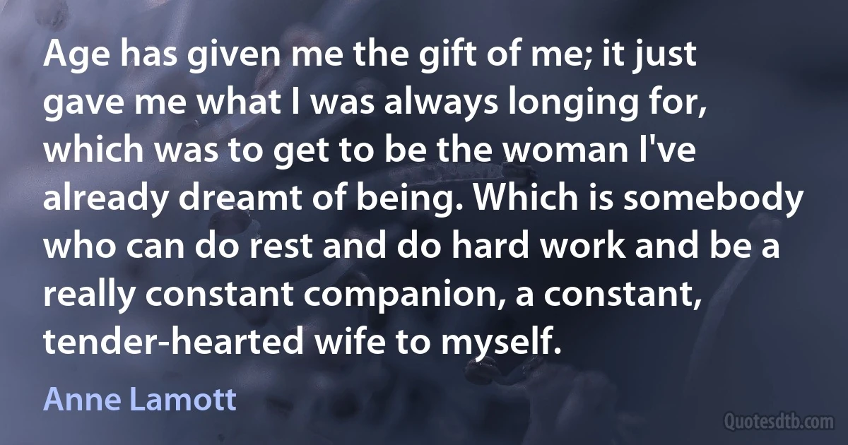 Age has given me the gift of me; it just gave me what I was always longing for, which was to get to be the woman I've already dreamt of being. Which is somebody who can do rest and do hard work and be a really constant companion, a constant, tender-hearted wife to myself. (Anne Lamott)