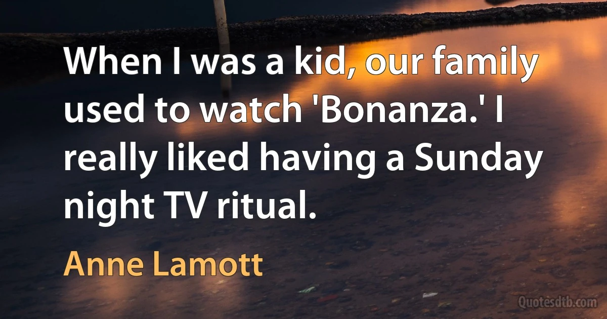 When I was a kid, our family used to watch 'Bonanza.' I really liked having a Sunday night TV ritual. (Anne Lamott)