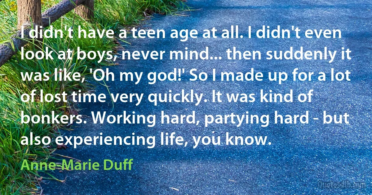 I didn't have a teen age at all. I didn't even look at boys, never mind... then suddenly it was like, 'Oh my god!' So I made up for a lot of lost time very quickly. It was kind of bonkers. Working hard, partying hard - but also experiencing life, you know. (Anne-Marie Duff)