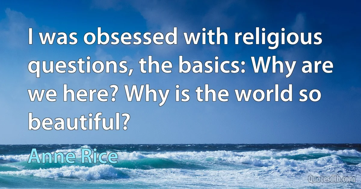 I was obsessed with religious questions, the basics: Why are we here? Why is the world so beautiful? (Anne Rice)