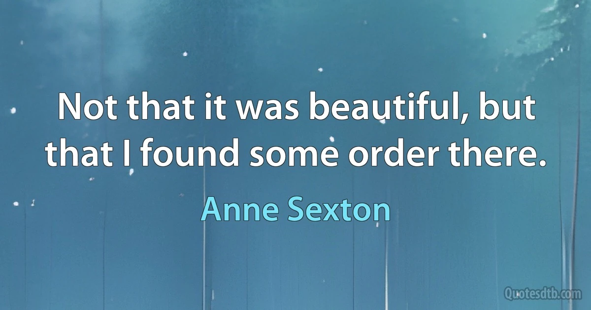 Not that it was beautiful, but that I found some order there. (Anne Sexton)