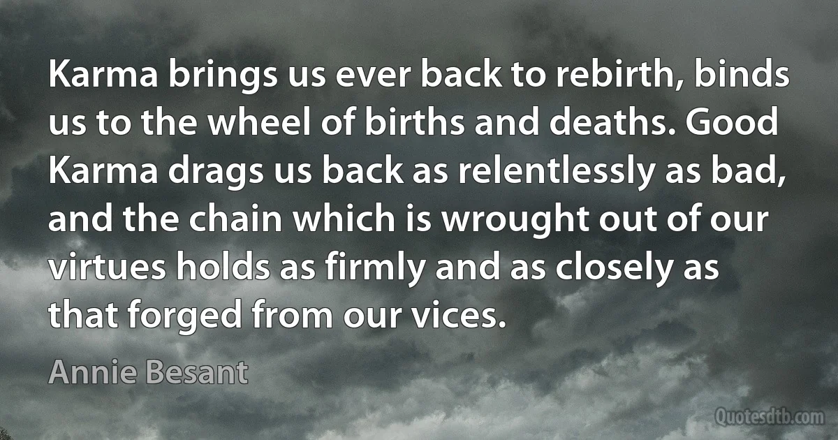 Karma brings us ever back to rebirth, binds us to the wheel of births and deaths. Good Karma drags us back as relentlessly as bad, and the chain which is wrought out of our virtues holds as firmly and as closely as that forged from our vices. (Annie Besant)