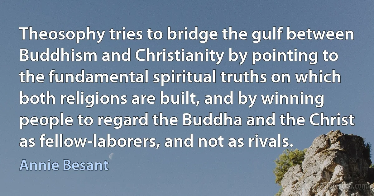 Theosophy tries to bridge the gulf between Buddhism and Christianity by pointing to the fundamental spiritual truths on which both religions are built, and by winning people to regard the Buddha and the Christ as fellow-laborers, and not as rivals. (Annie Besant)