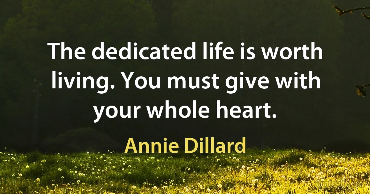 The dedicated life is worth living. You must give with your whole heart. (Annie Dillard)